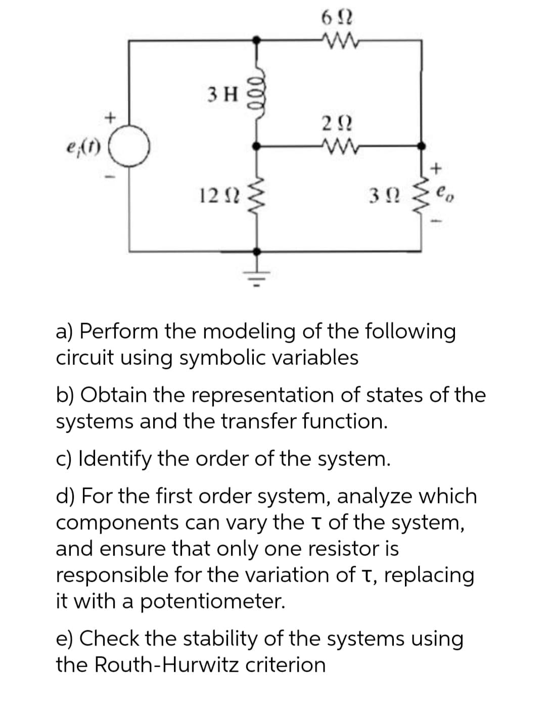 6 N
3 H
e(1)
12 1 :
Co
a) Perform the modeling of the following
circuit using symbolic variables
b) Obtain the representation of states of the
systems and the transfer function.
c) Identify the order of the system.
d) For the first order system, analyze which
components can vary the t of the system,
and ensure that only one resistor is
responsible for the variation of t, replacing
it with a potentiometer.
e) Check the stability of the systems using
the Routh-Hurwitz criterion
