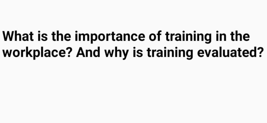 What is the importance of training in the
workplace? And why is training evaluated?
