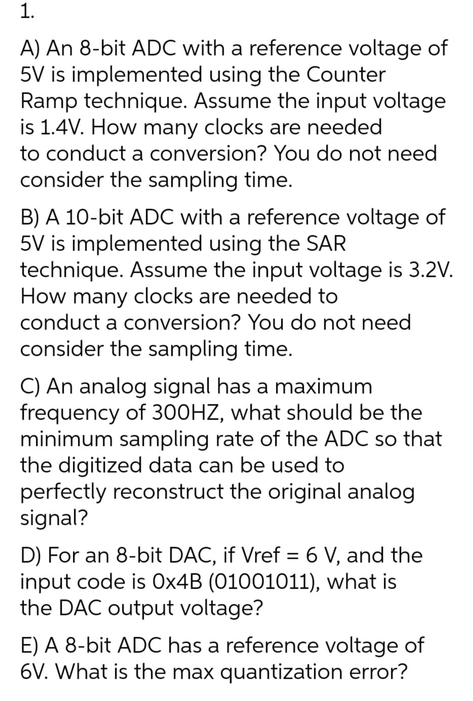 1.
A) An 8-bit ADC with a reference voltage of
5V is implemented using the Counter
Ramp technique. Assume the input voltage
is 1.4V. How many clocks are needed
to conduct a conversion? You do not need
consider the sampling time.
B) A 10-bit ADC with a reference voltage of
5V is implemented using the SAR
technique. Assume the input voltage is 3.2V.
How many clocks are needed to
conduct a conversion? You do not need
consider the sampling time.
C) An analog signal has a maximum
frequency of 300HZ, what should be the
minimum sampling rate of the ADC so that
the digitized data can be used to
perfectly reconstruct the original analog
signal?
D) For an 8-bit DAC, if Vref = 6 V, and the
input code is 0×4B (01001011), what is
the DAC output voltage?
E) A 8-bit ADC has a reference voltage of
6V. What is the max quantization error?
