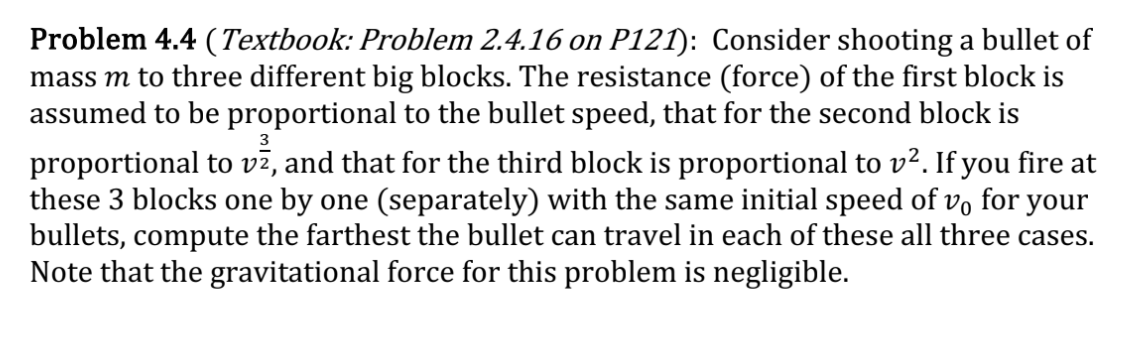3
Problem 4.4 (Textbook: Problem 2.4.16 on P121): Consider shooting a bullet of
mass m to three different big blocks. The resistance (force) of the first block is
assumed to be proportional to the bullet speed, that for the second block is
proportional to vž, and that for the third block is proportional to v². If you fire at
these 3 blocks one by one (separately) with the same initial speed of vo for your
bullets, compute the farthest the bullet can travel in each of these all three cases.
Note that the gravitational force for this problem is negligible.