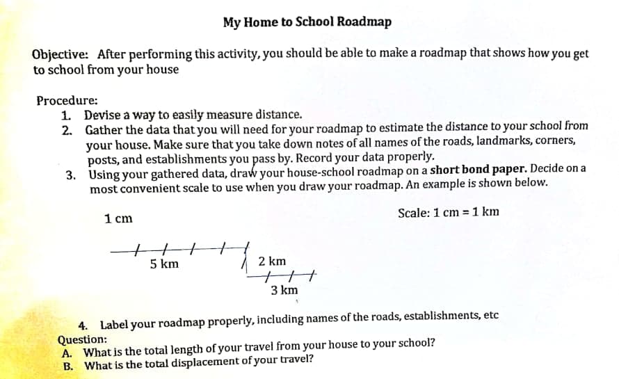 My Home to School Roadmap
Objective: After performing this activity, you should be able to make a roadmap that shows how you get
to school from your house
Procedure:
1. Devise a way to easily measure distance.
2. Gather the data that you will need for your roadmap to estimate the distance to your school from
your house. Make sure that you take down notes of all names of the roads, landmarks, corners,
posts, and establishments you pass by. Record your data properly.
3. Using your gathered data, draw your house-school roadmap on a short bond paper. Decide on a
most convenient scale to use when you draw your roadmap. An example is shown below.
Scale: 1 cm = 1 km
1 cm
5 km
2 km
3 km
4. Label your roadmap properly, including names of the roads, establishments, etc
Question:
A. What is the total length of your travel from your house to your school?
B. What is the total displacement of your travel?
