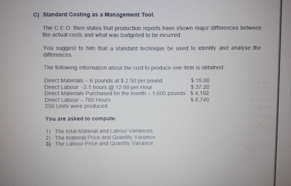 C) Standard Costing as a Management Tool.
The C.E.O. then states that production reports have shown major differences between
the actual costs and what was budgeted to be incurred.
You suggest to him that a standard technique be used to identify and analyse the
differences.
The following information about the cost to produce one item is obtained
Direct Materials - 6 pounds at $ 2.50 per pound
Direct Labour -3.1 hours @ 12.00 per Hour
Direct Materials Purchased for the month - 1,600 pounds $ 4,192
Direct Labour- 760 Hours
250 Units were produced.
$ 15.00
$37.20
$ 8,740
You are asked to compute:
1) The total Material and Labour Variances.
2) The Material Price and Quantity Variance
3) The Labour Price and Quantity Variance.
