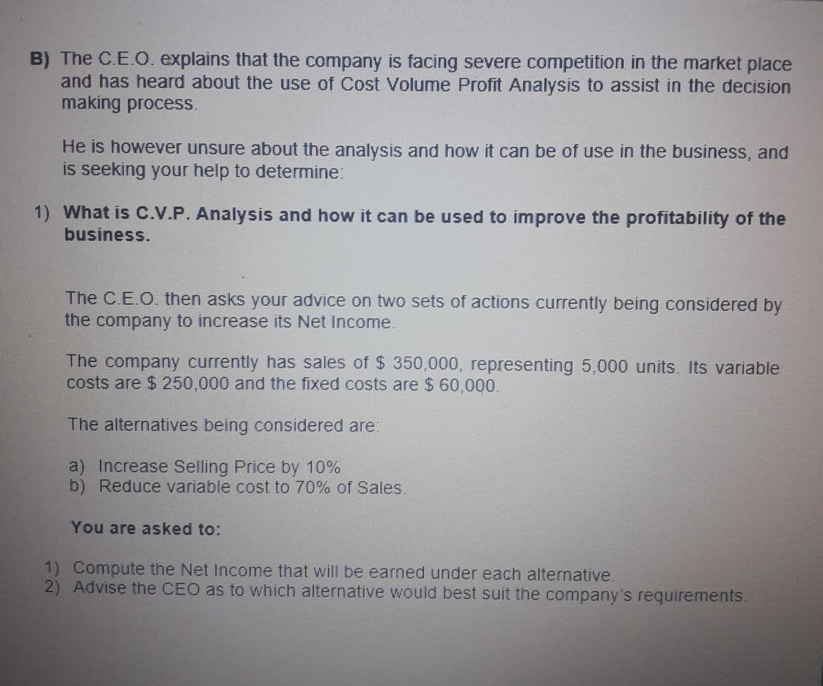 B) The C.E.O. explains that the company is facing severe competition in the market place
and has heard about the use of Cost Volume Profit Analysis to assist in the decision
making process.
He is however unsure about the analysis and how it can be of use in the business, and
is seeking your help to determine:
1) What is C.V.P. Analysis and how it can be used to improve the profitability of the
business.
The C.E.O. then asks your advice on two sets of actions currently being considered by
the company to increase its Net Income.
The company currently has sales of $ 350,000, representing 5,000 units. Its variable
costs are $ 250,000 and the fixed costs are $ 60,000.
The alternatives being considered are:
a) Increase Selling Price by 10%
b) Reduce variable cost to 70% of Sales.
You are asked to:
1) Compute the Net Income that will be earned under each alternative.
2) Advise the CEO as to which alternative would best suit the company's requirements.
