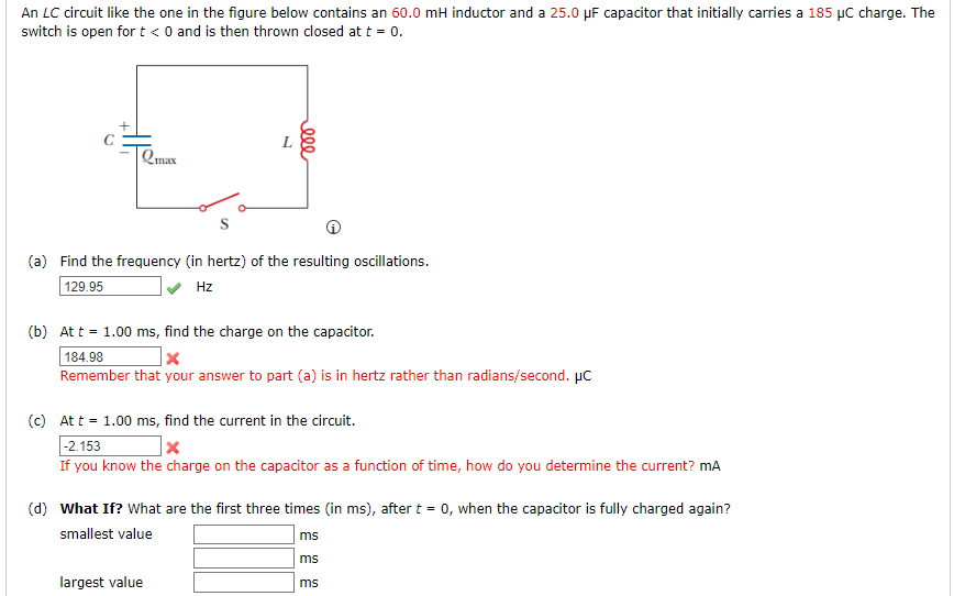 An LC circuit like the one in the figure below contains an 60.0 mH inductor and a 25.0 µF capacitor that initially carries a 185 µC charge. The
switch is open for t < 0 and is then thrown dlosed at t = 0.
L
Qmax
(a) Find the frequency (in hertz) of the resulting oscillations.
129.95
Hz
(b) At t = 1.00 ms, find the charge on the capacitor.
184.98
Remember that your answer to part (a) is in hertz rather than radians/second. µC
(c) Att = 1.00 ms, find the current in the circuit.
|-2.153
If you know the charge on the capacitor as a function of time, how do you determine the current? mA
(d) What If? What are the first three times (in ms), after t = 0, when the capacitor is fully charged again?
smallest value
ms
ms
largest value
ms
000

