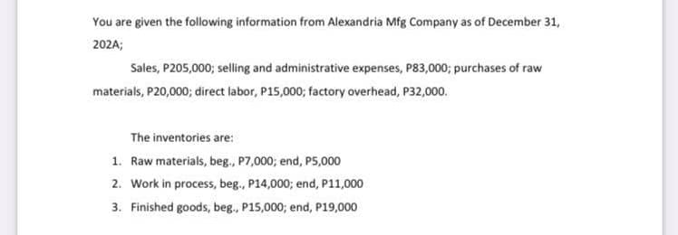 You are given the following information from Alexandria Mfg Company as of December 31,
202A;
Sales, P205,000; selling and administrative expenses, P83,000; purchases of raw
materials, P20,0003; direct labor, P15,000; factory overhead, P32,000.
The inventories are:
1. Raw materials, beg., P7,000; end, P5,000
2. Work in process, beg., P14,000; end, P11,000
3. Finished goods, beg., P15,000; end, P19,000
