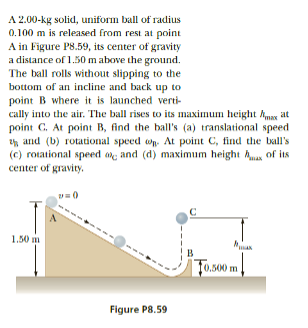 A 2.00-kg solid, uniform ball of radius
0.100 m is released from rest at point
A in Figure P8.59, its center of gravity
a distance of 1.50 m above the ground.
The ball rolls without slipping to the
bottom of an incline and back up to
point B where it is launched verti-
cally into the air. The ball rises to its maximum height Amax at
point C. At point B, find the ball's (a) translational speed
and (b) rotational speed on. At point C, find the ball's
(c) rotational speed and (d) maximum height of its
center of gravity.
1.50 m
Figure P8.59
с
To.500 m