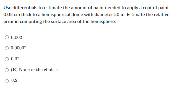 Use differentials to estimate the amount of paint needed to apply a coat of paint
0.05 cm thick to a hemispherical dome with diameter 50 m. Estimate the relative
error in computing the surface area of the hemisphere.
O 0.002
O 0.00002
0.02
(E) None of the choices
O 0.2
