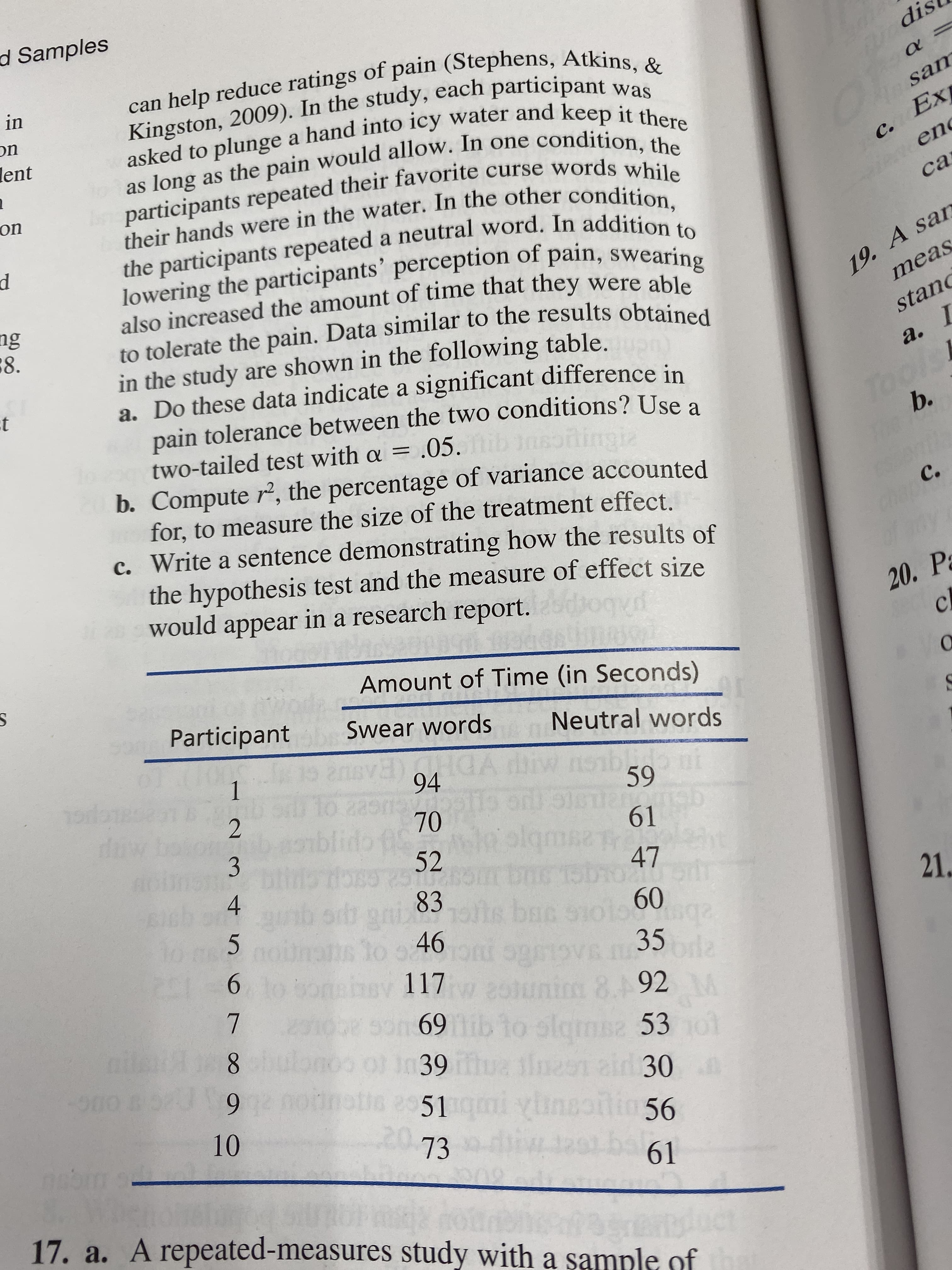 d Samples
can help reduce ratings of pain (Stephens, Atkins, &
Kingston, 2009). In the study, each participant was
asked to plunge a hand into icy water and keep it there
as long as the pain would allow. In one condition, the
participants repeated their favorite curse words while
their hands were in the water. In the other condition,
the participants repeated a neutral word. In addition to
lowering the participants' perception of pain, swearing
also increased the amount of time that they were able
to tolerate the pain. Data similar to the results obtained
in the study are shown in the following table.
a. Do these data indicate a significant difference in
pain tolerance between the two conditions? Use a
two-tailed test with a =.05.
b. Compute r, the percentage of variance accounted
for, to measure the size of the treatment effect.
Write a sentence demonstrating how the results of
the hypothesis test and the measure of effect size
would appear in a research report.
dis
in
on
lent
sam
Ex
с.
on
en
са
19. A san
meas
ng
8
stan
а. I
t
bols
To
b.
с.
с.
20. P
cl
Amount of Time (in Seconds)
Participant
Swear words
Neutral words
1
19dos
dk
94
to zagind
70
ido fS
52
59
9CTTOE
61
2
8
3
47
0uhd
60
4
21
LS
ga 83
bac
o s 46
01
988
6
I35
im
Vr
117
8. 92
se 53
69ib to slqm
7
048
noo ol im39hua iin
ai 30
6
10
251
xunssni
56
73
61
17. a. A repeated-measures study with a sample of
