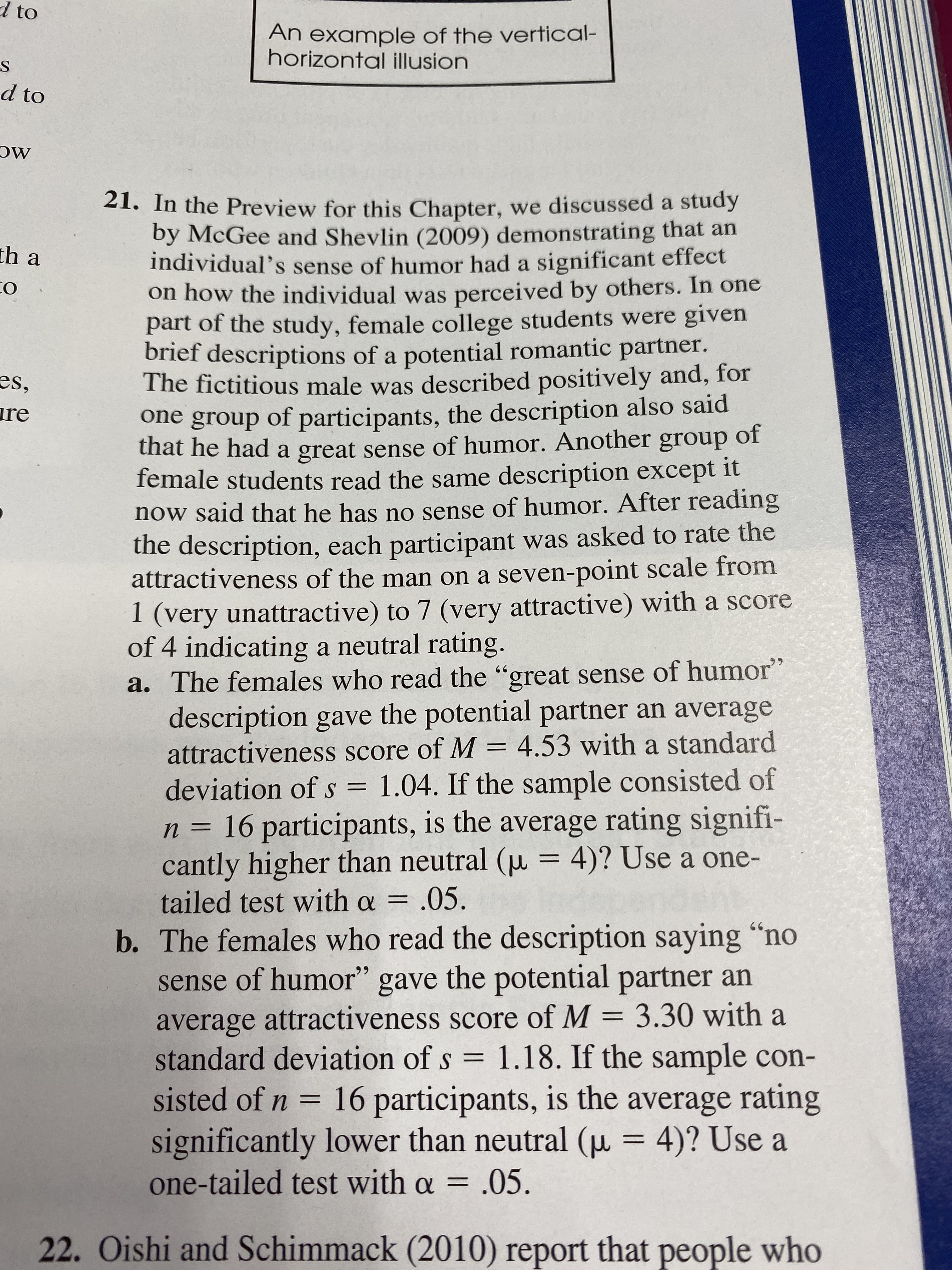 to
An example of the vertical-
horizontal illusion
d to
21. In the Preview for this Chapter, we discussed a study
by McGee and Shevlin (2009) demonstrating that an
individual's sense of humor had a significant effect
on how the individual was perceived by others. In one
part of the study, female college students were given
brief descriptions of a potential romantic partner.
The fictitious male was described positively and, for
one group of participants, the description also said
that he had a great sense of humor. Another group
female students read the same description except it
now said that he has no sense of humor. After reading
the description, each participant was asked to rate the
attractiveness of the man on a seven-point scale from
1 (very unattractive) to 7 (very attractive) with a score
of 4 indicating a neutral rating.
a. The females who read the "great sense of humor"
description gave the potential partner an average
attractiveness score of M 4.53 with a standard
th a
О
es,
re
of
1.04. If the sample consisted of
deviation of s =
16 participants, is the average rating signifi-
cantly higher than neutral (u = 4)? Use a one-
tailed test with a = .05
b. The females who read the description saying "no
sense of humor" gave the potential partner an
average attractiveness score of M 3.30 with a
n=
S=
sisted of n 16 participants, is the average rating
significantly lower than neutral (u 4)? Use a
one-tailed test with a = .05
22. Oishi and Schimmack (2010) report that people who
