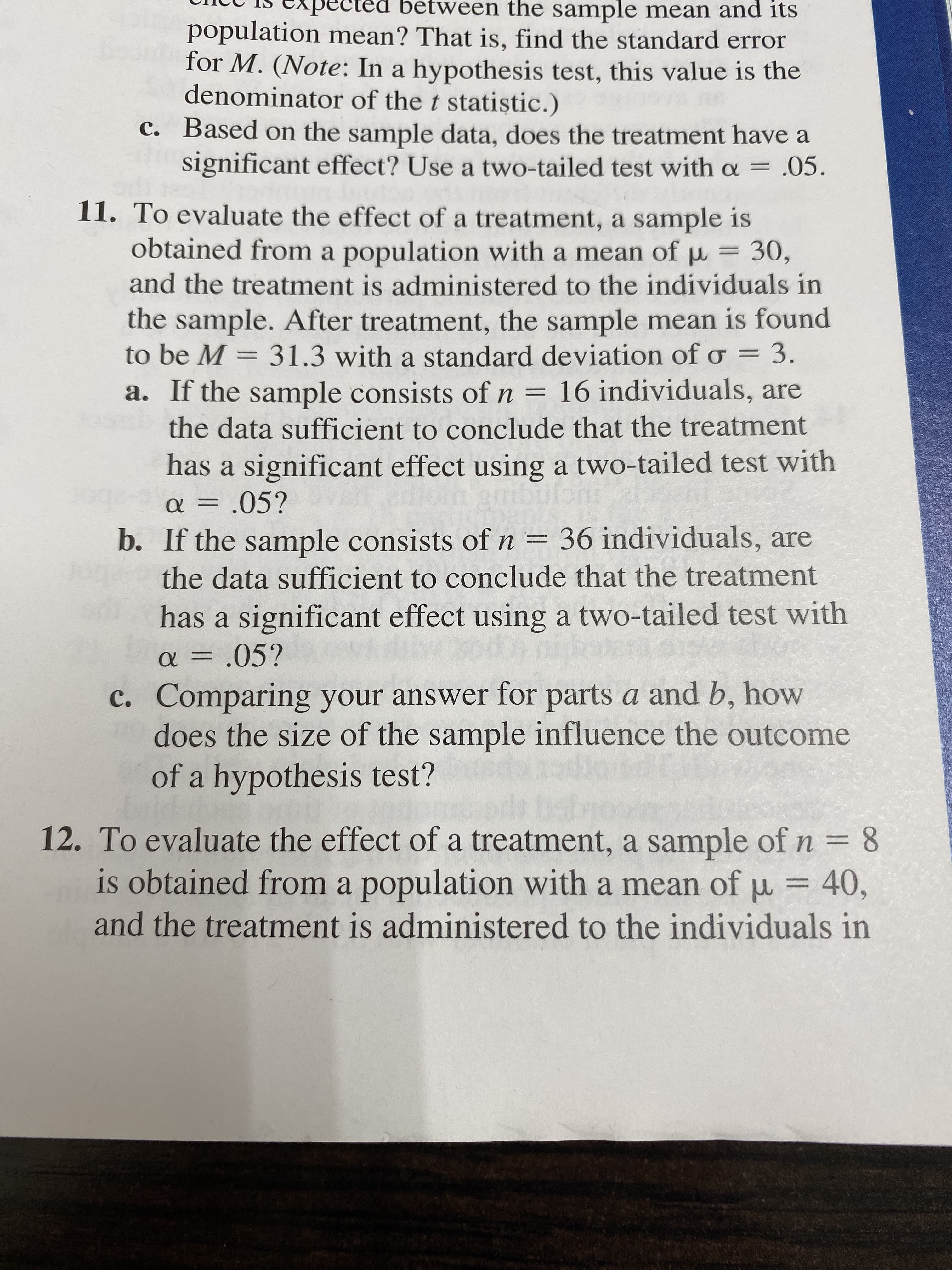 betw
en the sample mean and its
population mean? That is, find the standard error
for M. (Note: In a hypothesis test, this value is the
denominator of the t statistic.)
C. Based on the sample data, does the treatment have a
significant effect? Use a two-tailed test with o = .05.
11. To evaluate the effect of a treatment, a sample is
obtained from a population with a mean of
and the treatment is administered to the individuals in
30,
the sample. After treatment, the sample mean is found
to be M 31.3 with a standard deviation of o 3.
a. If the sample consists of n 16 individuals, are
the data sufficient to conclude that the treatment
has a significant effect using a two-tailed test with
.05?
36 individuals, are
b. If the sample consists of n
the data sufficient to conclude that the treatment
has a significant effect using a two-tailed test with
05?
c. Comparing your answer for parts a and b, how
does the size of the sample influence the outcome
of a hypothesis test?
12. To evaluate the effect of a treatment, a sample of n 8
is obtained from a population with a mean of
and the treatment is administered to the individuals in
40,

