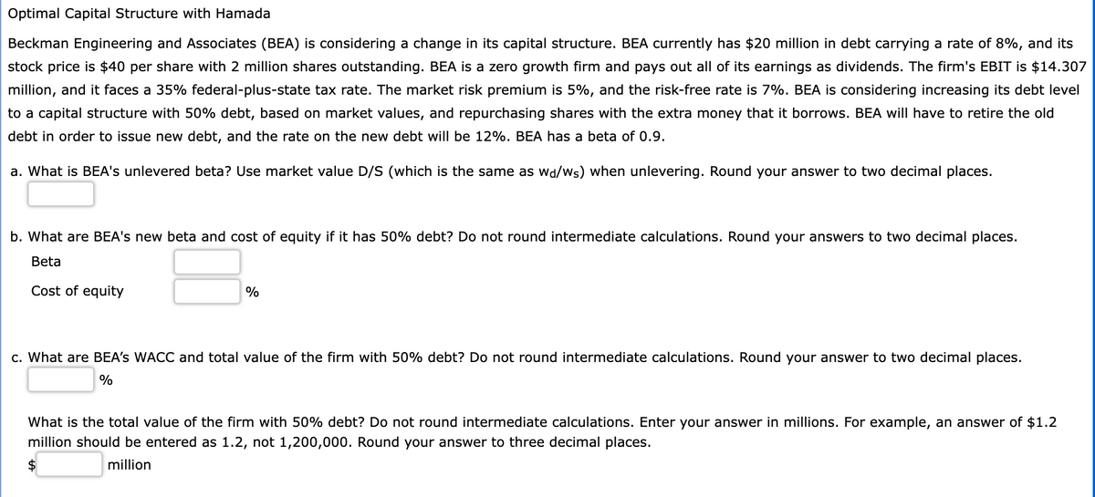 Optimal Capital Structure with Hamada
Beckman Engineering and Associates (BEA) is considering a change in its capital structure. BEA currently has $20 million in debt carrying a rate of 8%, and its
stock price is $40 per share with 2 million shares outstanding. BEA is a zero growth firm and pays out all of its earnings as dividends. The firm's EBIT is $14.307
million, and it faces a 35% federal-plus-state tax rate. The market risk premium is 5%, and the risk-free rate is 7%. BEA is considering increasing its debt level
to a capital structure with 50% debt, based on market values, and repurchasing shares with the extra money that it borrows. BEA will have to retire the old
debt in order to issue new debt, and the rate on the new debt will be 12%. BEA has a beta of 0.9.
a. What is BEA's unlevered beta? Use market value D/S (which is the same as wa/ws) when unlevering. Round your answer to two decimal places.
b. What are BEA's new beta and cost of equity if it has 50% debt? Do not round intermediate calculations. Round your answers to two decimal places.
Beta
Cost of equity
%
c. What are BEA's WACC and total value of the firm with 50% debt? Do not round intermediate calculations. Round your answer to two decimal places.
%
What is the total value of the firm with 50% debt? Do not round intermediate calculations. Enter your answer in millions. For example, an answer of $1.2
million should be entered as 1.2, not 1,200,000. Round your answer to three decimal places.
million