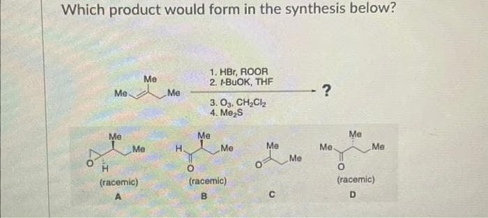 Which product would form in the synthesis below?
Me
Me
Me
Me
(racemic)
Me
H
1. HBr, ROOR
2. I-BUOK, THF
3. 03, CH₂Cl₂
4. Me₂S
Me
Me
(racemic)
B
Me
с
Me
Me
Me
Me
(racemic)
D
