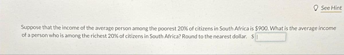 See Hint
Suppose that the income of the average person among the poorest 20% of citizens in South Africa is $900. What is the average income
of a person who is among the richest 20% of citizens in South Africa? Round to the nearest dollar. S