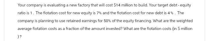 Your company is evaluating a new factory that will cost $14 million to build. Your target debt-equity
ratio is 1. The flotation cost for new equity is 7% and the flotation cost for new debt is 4%. The
company is planning to use retained earnings for 50% of the equity financing. What are the weighted
average flotation costs as a fraction of the amount invested? What are the flotation costs (in $ million
)?