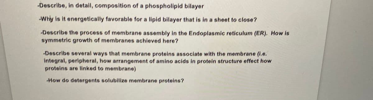 -Describe, in detail, composition of a phospholipid bilayer
-Why is it energetically favorable for a lipid bilayer that is in a sheet to close?
-Describe the process of membrane assembly in the Endoplasmic reticulum (ER). How is
symmetric growth of membranes achieved here?
-Describe several ways that membrane proteins associate with the membrane (i.e.
integral, peripheral, how arrangement of amino acids in protein structure effect how
proteins are linked to membrane)
-How do detergents solubilize membrane proteins?
