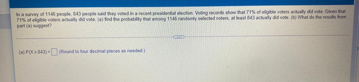 In a survey of 1146 people, 843 people said they voted in a recent presidential election. Voting records show that 71% of eligible voters actually did vote. Given that
71% of eligible voters actually did vote, (a) find the probability that among 1146 randomly selected voters, at least 843 actually did vote. (b) What do the results from
part (a) suggest?
(a) P(X2843) =
(Round to four decimal places as needed.)

