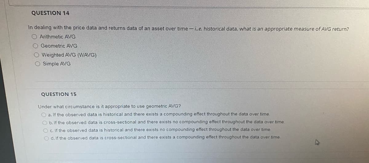 QUESTION 14
In dealing with the price data and returns data of an asset over time - i.e. historical data, what is an appropriate measure of AVG return?
O Arithmetic AVG
O Geometric AVG
O Weighted AVG (WAVG)
O Simple AVG
QUESTION 15
Under what circumstance is it appropriate to use geometric AVG?
O a. If the observed data is historical and there exists a compounding effect throughout the data over time.
O b. If the observed data is cross-sectional and there exists no compounding effect throughout the data over time.
O c. If the observed data is historical and there exists no compounding effect throughout the data over time.
O d. If the observed data is cross-sectional and there exists a compounding effect throughout the data over time
47
