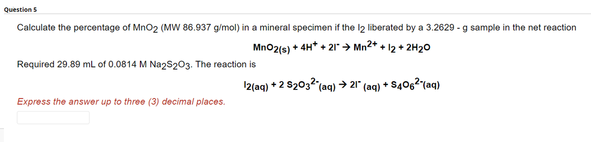 Question 5
Calculate the percentage of MnO2 (MW 86.937 g/mol) in a mineral specimen if the 12 liberated by a 3.2629 - g sample in the net reaction
MnO2(s) + 4H+ + 21¯ → Mn²+ + 12 + 2H₂O
Required 29.89 mL of 0.0814 M Na2S2O3. The reaction is
Express the answer up to three (3) decimal places.
12(aq) + 2 S₂03² (aq) → 21¯
(aq) +S406²-(aq)