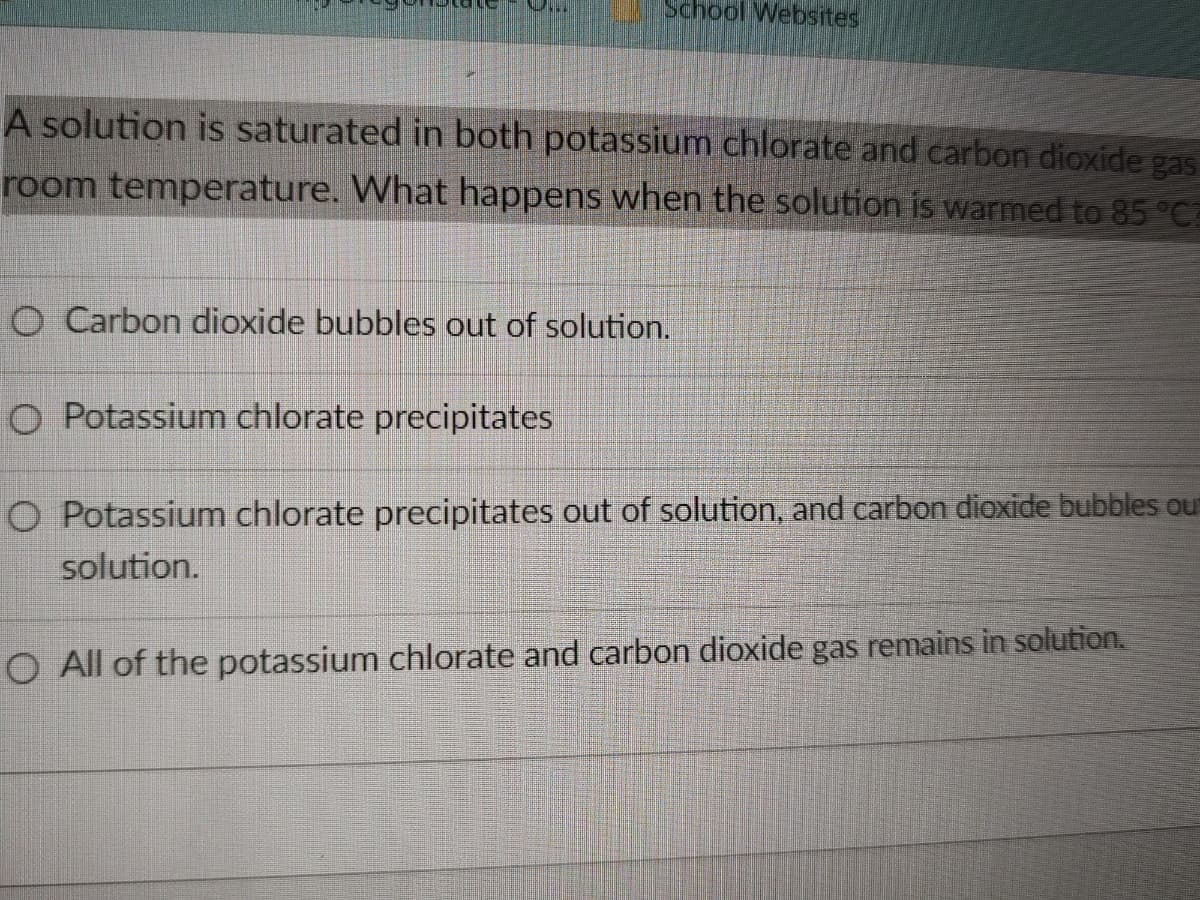 School Websites
A solution is saturated in both potassium chlorate and carbon dioxide gas
room temperature. What happens when the solution is warmed to 85 °C
O Carbon dioxide bubbles out of solution.
O Potassium chlorate precipitates
O Potassium chlorate precipitates out of solution, and carbon dioxide bubbles out
solution.
O All of the potassium chlorate and carbon dioxide gas remains in solution.
