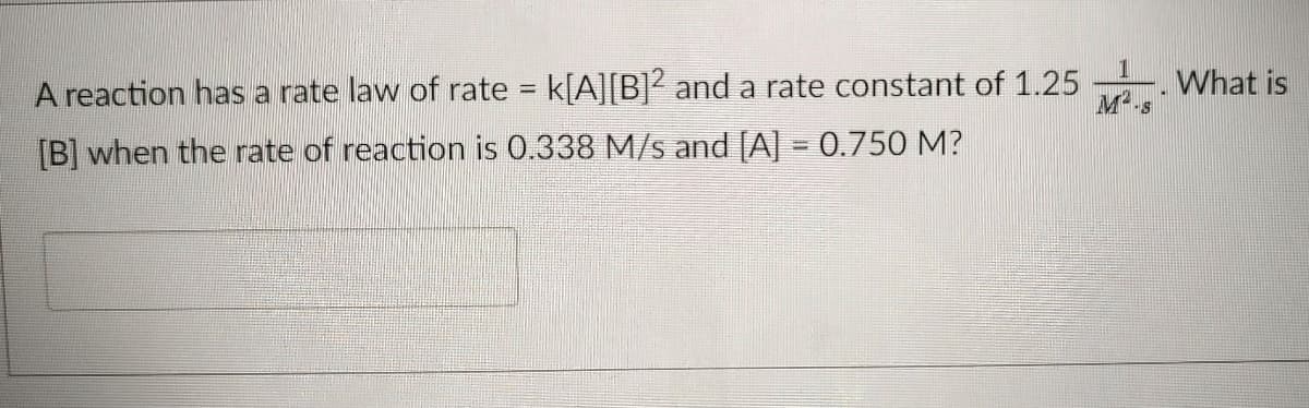 A reaction has a rate law of rate k[A][B]² and a rate constant of 1.25
What is
[B] when the rate of reaction is 0.338 M/s and [A] = 0.750 M?
%3D
