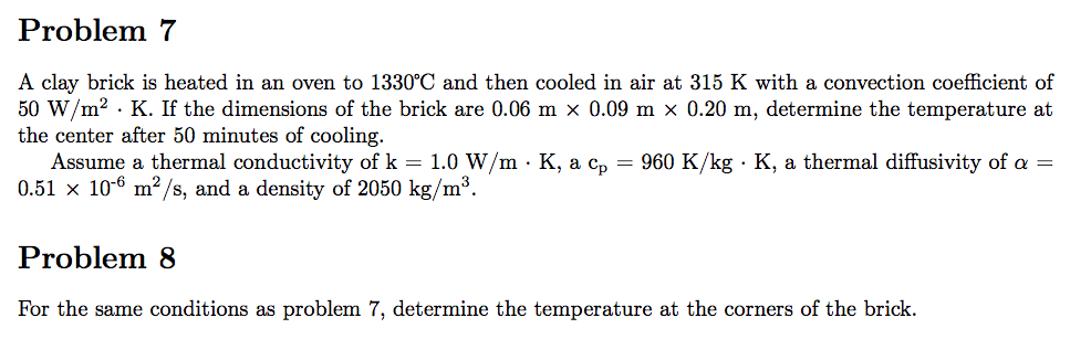 Problem 7
A clay brick is heated in an oven to 1330°C and then cooled in air at 315 K with a convection coefficient of
50 W/m2 · K. If the dimensions of the brick are 0.06 m x 0.09 m × 0.20 m, determine the temperature at
the center after 50 minutes of cooling.
Assume a thermal conductivity of k = 1.0 W/m · K, a c, = 960 K/kg · K, a thermal diffusivity of a =
0.51 x 10-6 m²/s, and a density of 2050 kg/m³.
Problem 8
For the same conditions as problem 7, determine the temperature at the corners of the brick.
