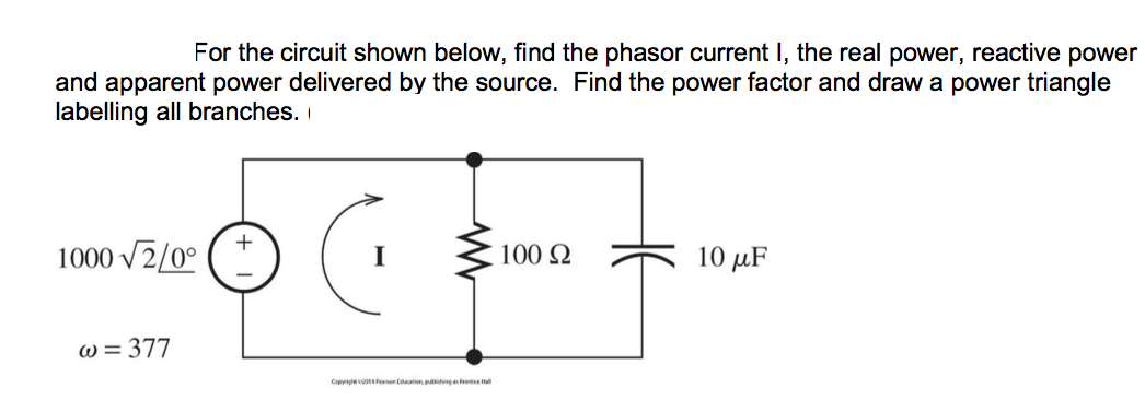 For the circuit shown below, find the phasor current I, the real power, reactive power
and apparent power delivered by the source. Find the power factor and draw a power triangle
labelling all branches.
1000 v2/0°
I
100 Q
10 μF
W = 377
Copyrie on tn ngeel
