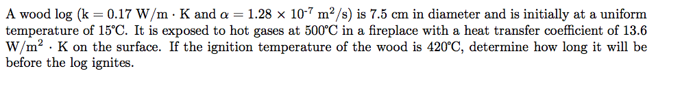 A wood log (k = 0.17 W/m · K and a = 1.28 × 10-7 m²/s) is 7.5 cm in diameter and is initially at a uniform
temperature of 15°C. It is exposed to hot gases at 500°C in a fireplace with a heat transfer coefficient of 13.6
W/m? · K on the surface. If the ignition temperature of the wood is 420°C, determine how long it will be
before the log ignites.

