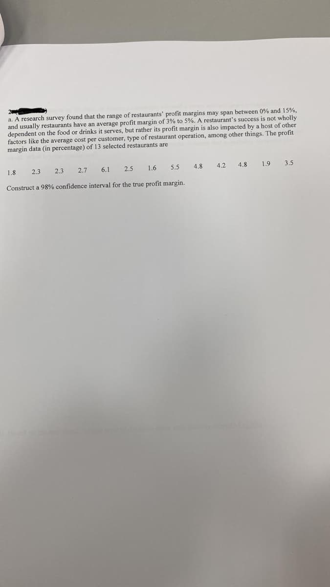 a. A research survey found that the range of restaurants' profit margins may span between 0% and 15%,
and usually restaurants have an average profit margin of 3% to 5%. A restaurant's success is not wholly
dependent on the food or drinks it serves, but rather its profit margin is also impacted by a host of other
factors like the average cost per customer, type of restaurant operation, among other things. The profit
margin data (in percentage) of 13 selected restaurants are
2.3
1.8
2.5
6.1
2.7
5.5
2.3
1.6
Construct a 98% confidence interval for the true profit margin..
4.8
4.2
4.8
1.9 3.5