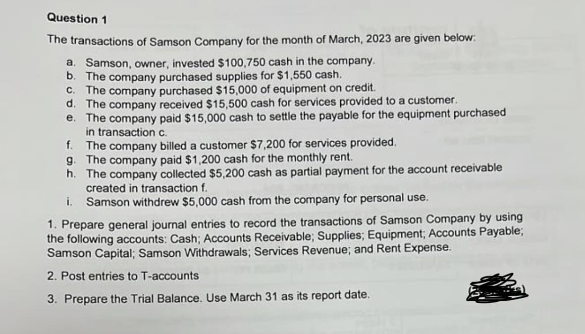 Question 1
The transactions of Samson Company for the month of March, 2023 are given below:
a. Samson, owner, invested $100,750 cash in the company.
b. The company purchased supplies for $1,550 cash.
C. The company purchased $15,000 of equipment on credit.
d. The company received $15,500 cash for services provided to a customer.
e. The company paid $15,000 cash to settle the payable for the equipment purchased
in transaction c.
f.
The company billed a customer $7,200 for services provided.
g. The company paid $1,200 cash for the monthly rent.
h. The company collected $5,200 cash as partial payment for the account receivable
created in transaction f.
i.
Samson withdrew $5,000 cash from the company for personal use.
1. Prepare general journal entries to record the transactions of Samson Company by using
the following accounts: Cash; Accounts Receivable; Supplies; Equipment; Accounts Payable;
Samson Capital; Samson Withdrawals; Services Revenue; and Rent Expense.
2. Post entries to T-accounts
3. Prepare the Trial Balance. Use March 31 as its report date.