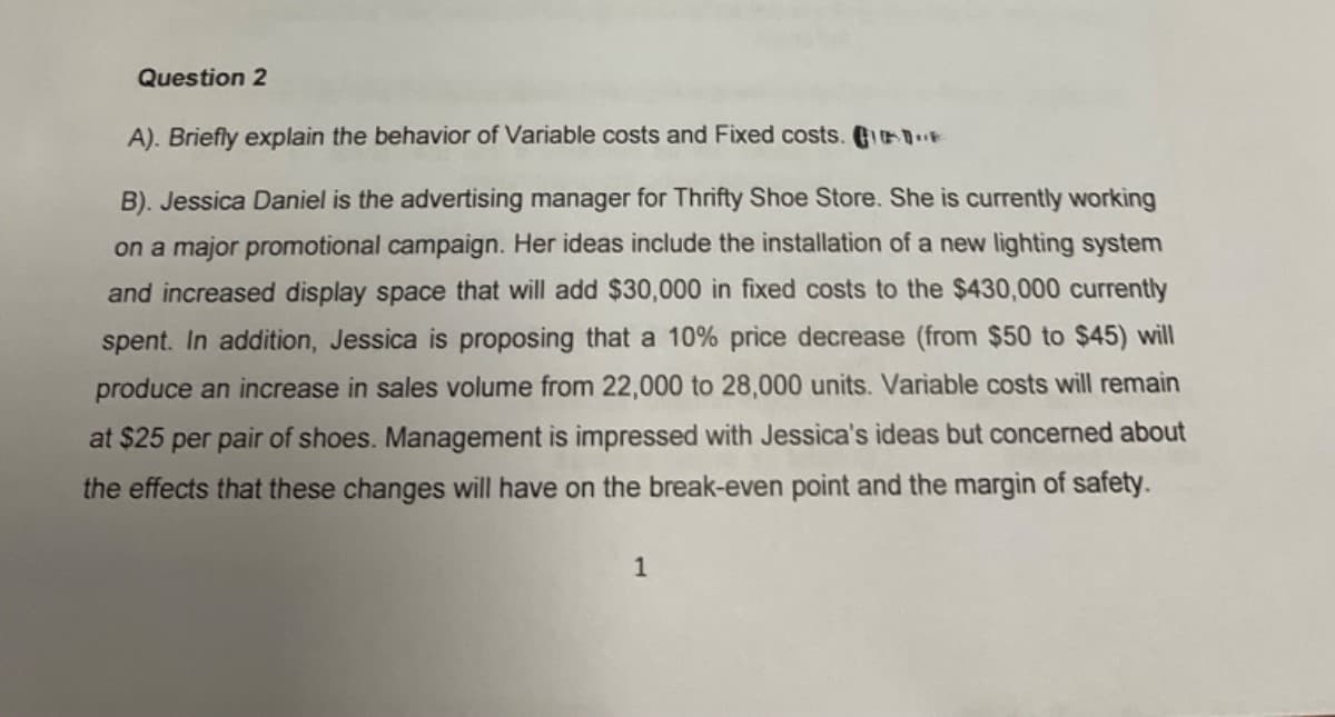 Question 2
A). Briefly explain the behavior of Variable costs and Fixed costs. Ge
B). Jessica Daniel is the advertising manager for Thrifty Shoe Store. She is currently working
on a major promotional campaign. Her ideas include the installation of a new lighting system
and increased display space that will add $30,000 in fixed costs to the $430,000 currently
spent. In addition, Jessica is proposing that a 10% price decrease (from $50 to $45) will
produce an increase in sales volume from 22,000 to 28,000 units. Variable costs will remain
at $25 per pair of shoes. Management is impressed with Jessica's ideas but concerned about
the effects that these changes will have on the break-even point and the margin of safety.
1