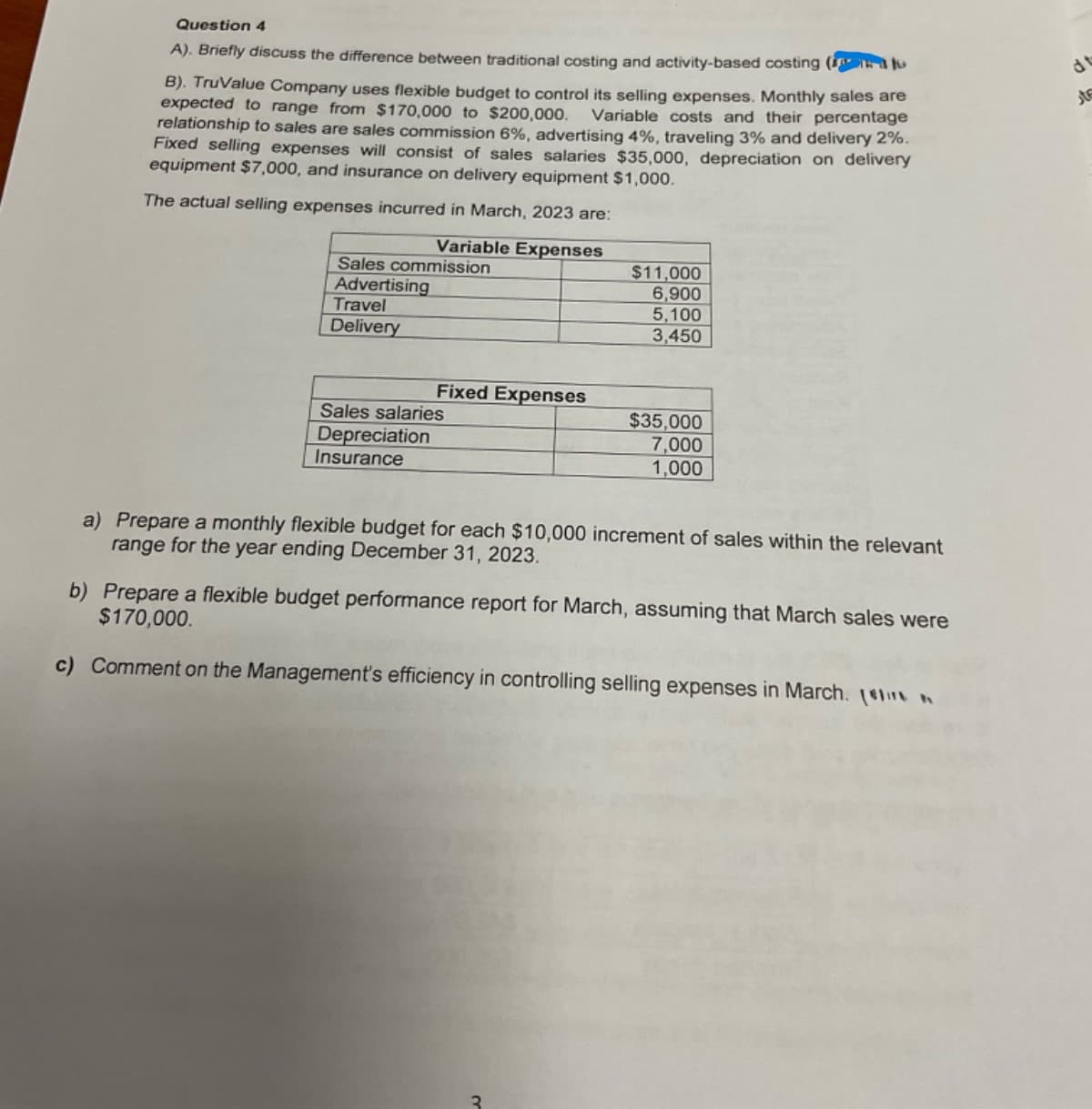 Question 4
A). Briefly discuss the difference between traditional costing and activity-based costing (
B). TruValue Company uses flexible budget to control its selling expenses. Monthly sales are
expected to range from $170,000 to $200,000. Variable costs and their percentage
relationship to sales are sales commission 6%, advertising 4%, traveling 3% and delivery 2%.
Fixed selling expenses will consist of sales salaries $35,000, depreciation on delivery
equipment $7,000, and insurance on delivery equipment $1,000.
The actual selling expenses incurred in March, 2023 are:
Variable Expenses
Sales commission
Advertising
Travel
Delivery
$11,000
6,900
5,100
3,450
Fixed Expenses
$35,000
Sales salaries
Depreciation
Insurance
7,000
1,000
a) Prepare a monthly flexible budget for each $10,000 increment of sales within the relevant
range for the year ending December 31, 2023.
b) Prepare a flexible budget performance report for March, assuming that March sales were
$170,000.
c) Comment on the Management's efficiency in controlling selling expenses in March. [
3
dt
کار