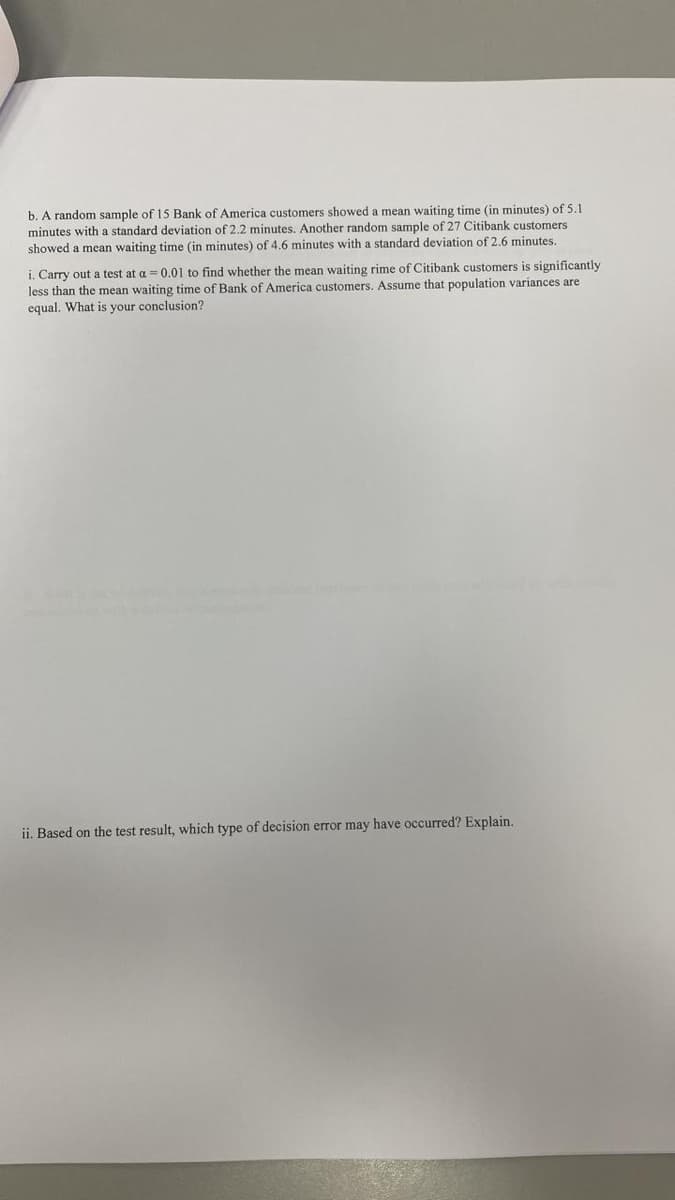 b. A random sample of 15 Bank of America customers showed a mean waiting time (in minutes) of 5.1
minutes with a standard deviation of 2.2 minutes. Another random sample of 27 Citibank customers
showed a mean waiting time (in minutes) of 4.6 minutes with a standard deviation of 2.6 minutes.
i. Carry out a test at a = 0.01 to find whether the mean waiting rime of Citibank customers is significantly
less than the mean waiting time of Bank of America customers. Assume that population variances are
equal. What is your conclusion?
ii. Based on the test result, which type of decision error may have occurred? Explain.