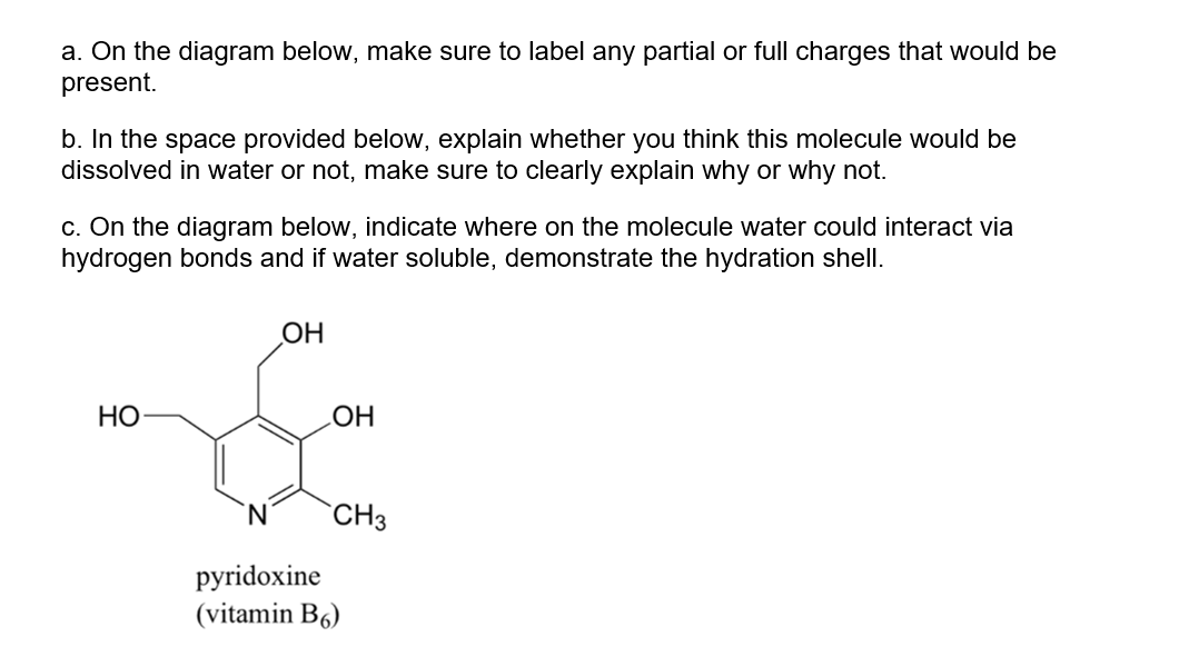 a. On the diagram below, make sure to label any partial or full charges that would be
present.
b. In the space provided below, explain whether you think this molecule would be
dissolved in water or not, make sure to clearly explain why or why not.
c. On the diagram below, indicate where on the molecule water could interact via
hydrogen bonds and if water soluble, demonstrate the hydration shell.
HO
OH
OH
CH3
pyridoxine
(vitamin B6)