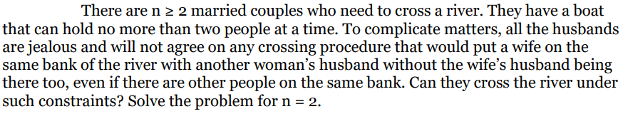 There are n ≥ 2 married couples who need to cross a river. They have a boat
that can hold no more than two people at a time. To complicate matters, all the husbands
are jealous and will not agree on any crossing procedure that would put a wife on the
same bank of the river with another woman's husband without the wife's husband being
there too, even if there are other people on the same bank. Can they cross the river under
such constraints? Solve the problem for n = 2.
