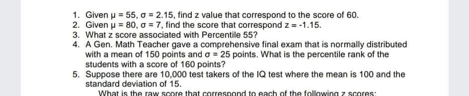1. Given u = 55, o = 2.15, find z value that correspond to the score of 60.
2. Given u = 80, o = 7, find the score that correspond z = -1.15.
3. What z score associated with Percentile 55?
4. A Gen. Math Teacher gave a comprehensive final exam that is normally distributed
with a mean of 150 points and o = 25 points. What is the percentile rank of the
students with a score of 160 points?
5. Suppose there are 10,000 test takers of the IQ test where the mean is 100 and the
standard deviation of 15.
What is the raw score that correspond to each of the following z scores:

