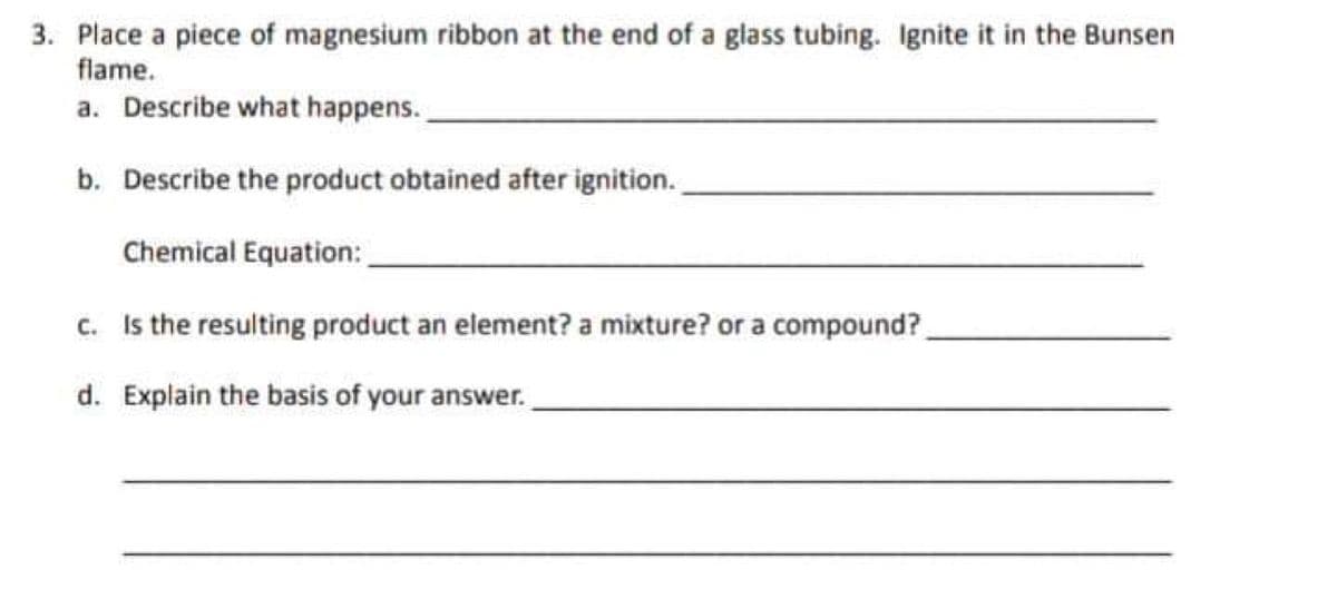 3. Place a piece of magnesium ribbon at the end of a glass tubing. Ignite it in the Bunsen
flame.
a. Describe what happens.
b. Describe the product obtained after ignition.
Chemical Equation:
c. Is the resulting product an element? a mixture? or a compound?
d. Explain the basis of your answer.
