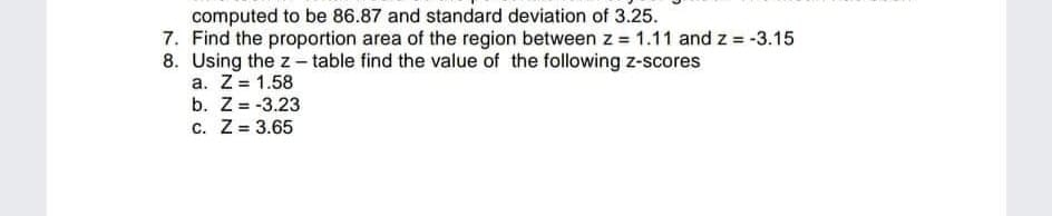 computed to be 86.87 and standard deviation of 3.25.
7. Find the proportion area of the region between z = 1.11 and z = -3.15
8. Using the z - table find the value of the following z-scores
a. Z= 1.58
b. Z= -3.23
c. Z= 3.65
