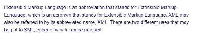 Extensible Markup Language is an abbreviation that stands for Extensible Markup
Language, which is an acronym that stands for Extensible Markup Language. XML may
also be referred to by its abbreviated name, XML. There are two different uses that may
be put to XML, either of which can be pursued.