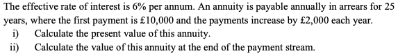 The effective rate of interest is 6% per annum. An annuity is payable annually in arrears for 25
years, where the first payment is £10,000 and the payments increase by £2,000 each year.
i) Calculate the present value of this annuity.
ii)
Calculate the value of this annuity at the end of the payment stream.