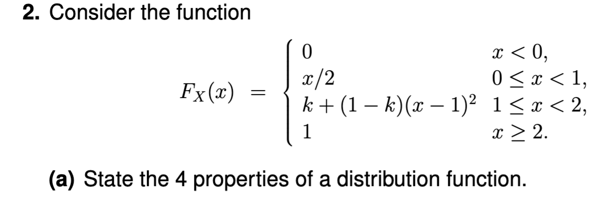 2. Consider the function
x < 0,
0
x/2
0 < x < 1,
k+ (1 k) (x − 1)² 1 ≤ x < 2,
1
x ≥ 2.
(a) State the 4 properties of a distribution function.
Fx (x)
=