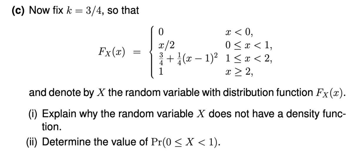 (c) Now fix k = 3/4, so that
Fx (x)
=
0
x/2
1
(x-1)²
x < 0,
0 < x < 1,
1≤ x < 2,
x > 2,
and denote by X the random variable with distribution function Fx (x).
(i) Explain why the random variable X does not have a density func-
tion.
(ii) Determine the value of Pr(0 ≤ X < 1).