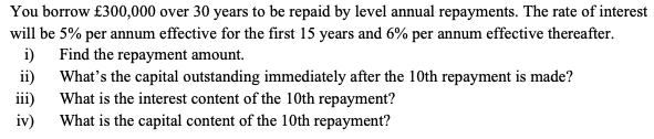 You borrow £300,000 over 30 years to be repaid by level annual repayments. The rate of interest
will be 5% per annum effective for the first 15 years and 6% per annum effective thereafter.
i) Find the repayment amount.
ii)
iii)
iv)
What's the capital outstanding immediately after the 10th repayment is made?
What is the interest content of the 10th repayment?
What is the capital content of the 10th repayment?