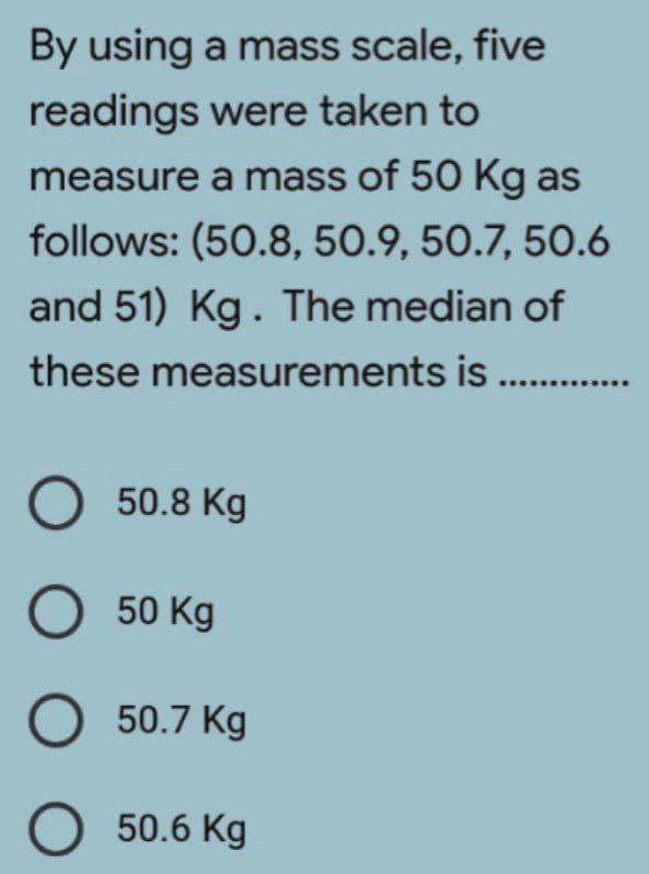 By using a mass scale, five
readings were taken to
measure a mass of 50 Kg as
follows: (50.8, 50.9, 50.7, 50.6
and 51) Kg. The median of
these measurements is
O 50.8 Kg
O 50 Kg
O 50.7 Kg
O
50.6 Kg