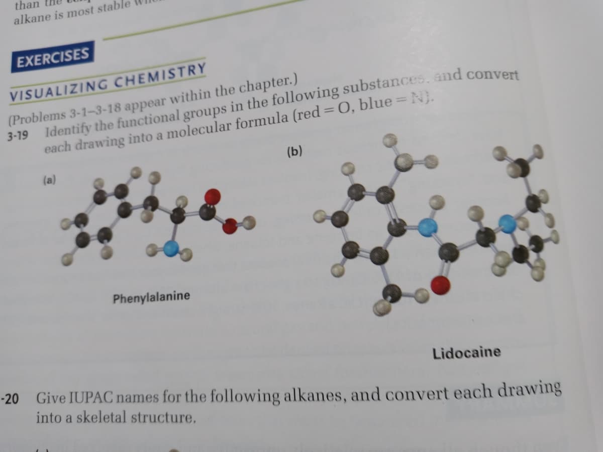 than
alkane is most stable
EXERCISES
VISUALIZING CHEMISTRY
(Problems 3-1-3-18 appear within the chapter.)
%3D
each drawing into a molecular formula (red = O, blue = N}.
(b)
(a)
Phenylalanine
Lidocaine
-20 Give IUPAC names for the following alkanes, and convert each drawing
into a skeletal structure.

