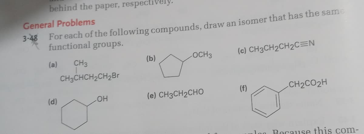 behind the paper, respectively.
General Problems
3-48 For each of the following compounds, draw an isomer that has the same
functional groups.
OCH3
(c) CH3CH2CH2C=N
(a)
CH3
(b)
CH3CHCH2CH2B
(f)
CH2CO2H
(d)
(e) CH3CH2CHO
HO
log Because this com-
