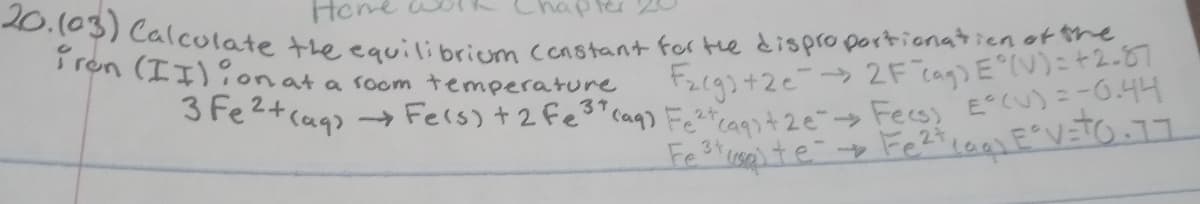 3 Fe2+cag> -→ Fers) +2 fe3* caq) Fetcaqst 2e" Fecs) E°CU)=-0.44
20.103) Calculate the equilibrium coastant for te disproportionatien of the
Hone
i ron (II):onat a soom temperature
F2g3+2e>2F cag) E°(V)=+2-87
37
34
