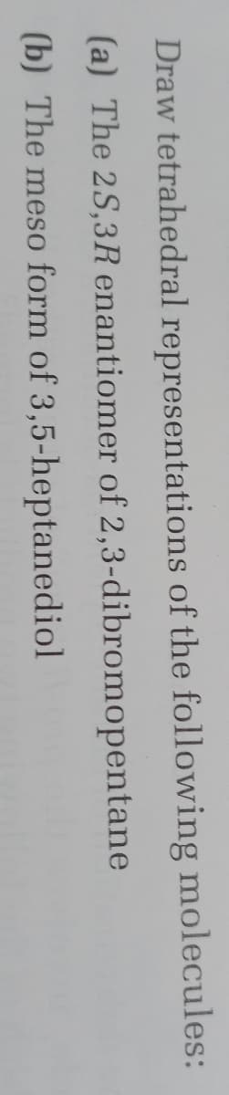 Draw tetrahedral representations of the following molecules:
(a) The 2S,3R enantiomer of 2,3-dibromopentane
(b) The meso form of 3,5-heptanediol
