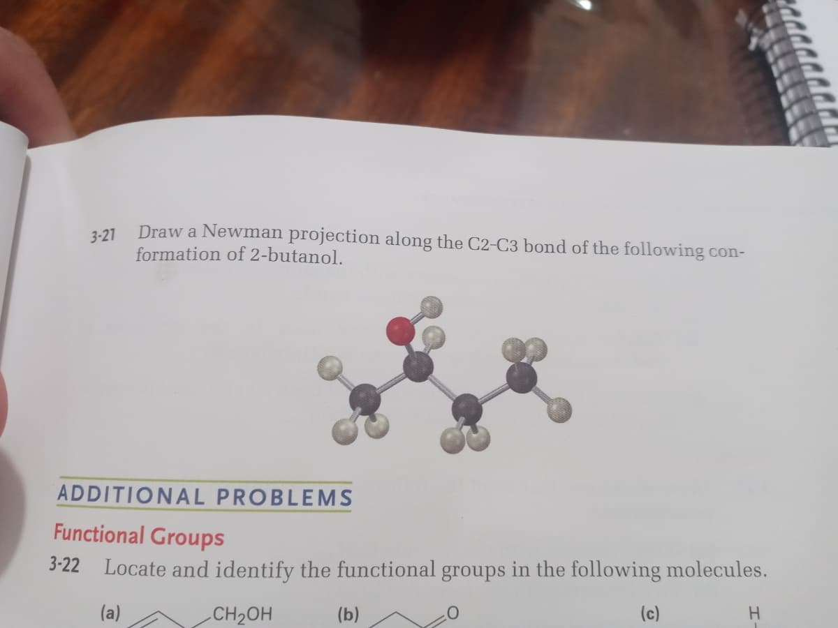 3-21
Draw a Newman projection along the C2-C3 bond of the following con-
formation of 2-butanol.
ADDITIONAL PROBLEMS
Functional Groups
3-22 Locate and identify the functional groups in the following molecules.
(a)
CH2OH
(b)
(c)
