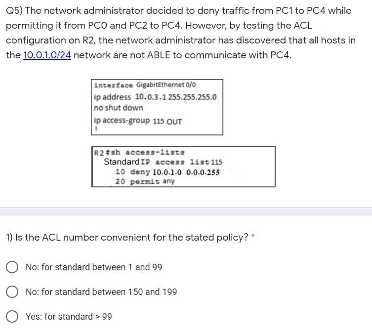 Q5) The network administrator decided to deny traffic from PC1 to PC4 while
permitting it from PCO and PC2 to PC4. However, by testing the ACL
configuration on R2, the network administrator has discovered that all hosts in
the 10.0.1.0/24 network are not ABLE to communicate with PC4.
interface GigabitEthernet 0/0
ip address 10.0.3.1 255.255.255.0
no shut down
ip access-group 115 OUT
R2#sh access-lists
StandardIP access list 115
10 deny 10.0.1.0 0.0.0.255
20 permit any
1) Is the ACL number convenient for the stated policy?
No: for standard between 1 and 99
No: for standard between 150 and 199
Yes: for standard > 99
