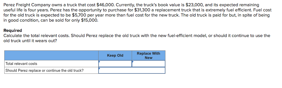 Perez Freight Company owns a truck that cost $46,000. Currently, the truck's book value is $23,000, and its expected remaining
useful life is four years. Perez has the opportunity to purchase for $31,300 a replacement truck that is extremely fuel efficient. Fuel cost
for the old truck is expected to be $5,700 per year more than fuel cost for the new truck. The old truck is paid for but, in spite of being
in good condition, can be sold for only $15,000.
Required
Calculate the total relevant costs. Should Perez replace the old truck with the new fuel-efficient model, or should it continue to use the
old truck until it wears out?
Replace With
Keep Old
New
Total relevant costs
Should Perez replace or continue the old truck?
